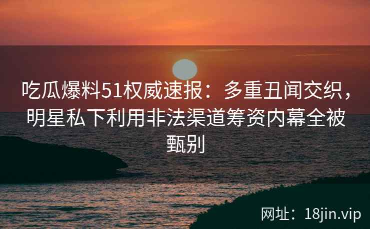 吃瓜爆料51权威速报：多重丑闻交织，明星私下利用非法渠道筹资内幕全被甄别