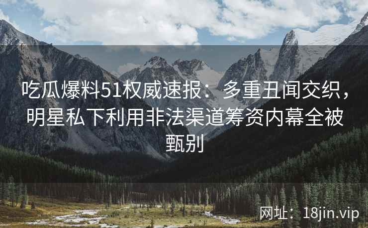 吃瓜爆料51权威速报：多重丑闻交织，明星私下利用非法渠道筹资内幕全被甄别