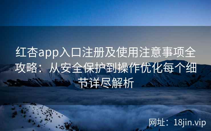 红杏app入口注册及使用注意事项全攻略：从安全保护到操作优化每个细节详尽解析