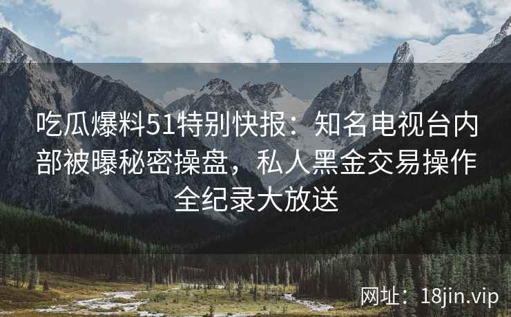 吃瓜爆料51特别快报：知名电视台内部被曝秘密操盘，私人黑金交易操作全纪录大放送