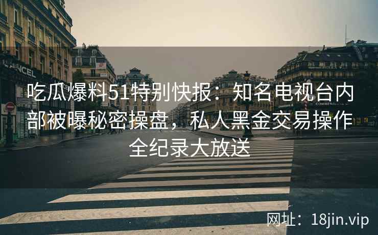 吃瓜爆料51特别快报：知名电视台内部被曝秘密操盘，私人黑金交易操作全纪录大放送