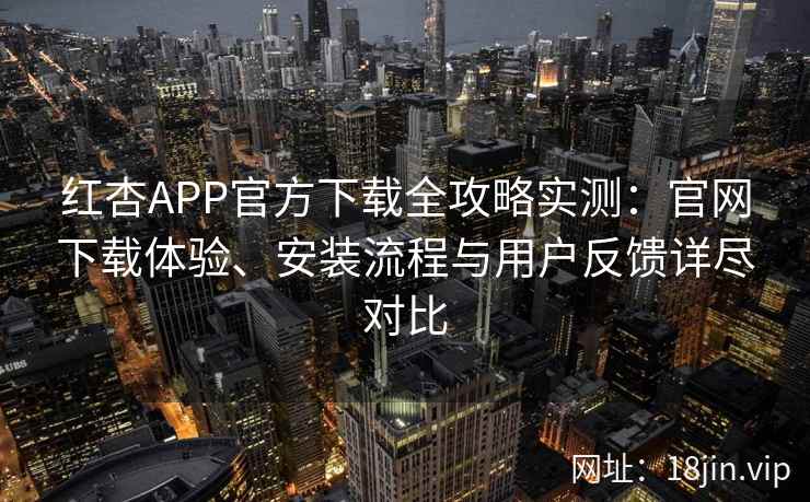红杏APP官方下载全攻略实测：官网下载体验、安装流程与用户反馈详尽对比