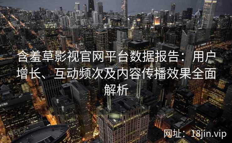 含羞草影视官网平台数据报告：用户增长、互动频次及内容传播效果全面解析