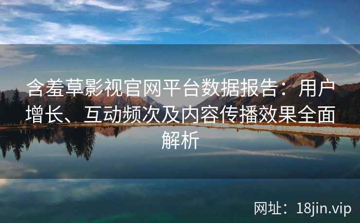 含羞草影视官网平台数据报告：用户增长、互动频次及内容传播效果全面解析
