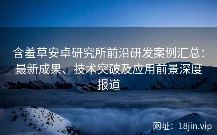 含羞草安卓研究所前沿研发案例汇总：最新成果、技术突破及应用前景深度报道