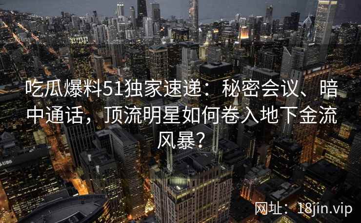 吃瓜爆料51独家速递：秘密会议、暗中通话，顶流明星如何卷入地下金流风暴？