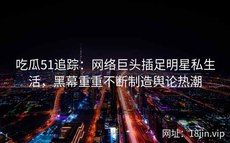 吃瓜51追踪：网络巨头插足明星私生活，黑幕重重不断制造舆论热潮