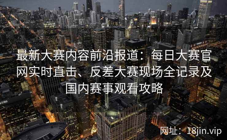 最新大赛内容前沿报道：每日大赛官网实时直击、反差大赛现场全记录及国内赛事观看攻略