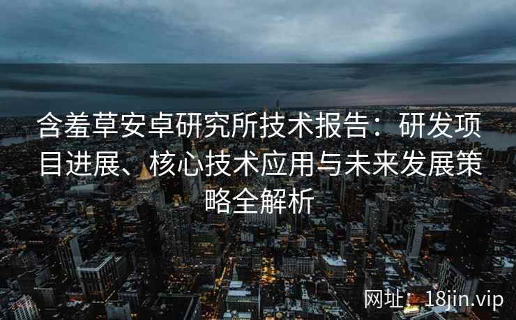 含羞草安卓研究所技术报告：研发项目进展、核心技术应用与未来发展策略全解析