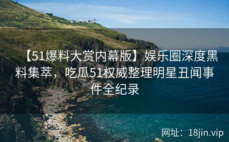 【51爆料大赏内幕版】娱乐圈深度黑料集萃，吃瓜51权威整理明星丑闻事件全纪录