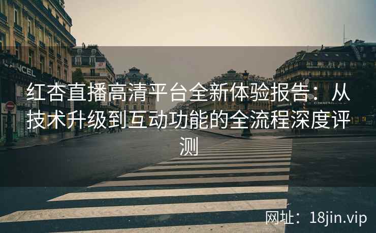 红杏直播高清平台全新体验报告：从技术升级到互动功能的全流程深度评测