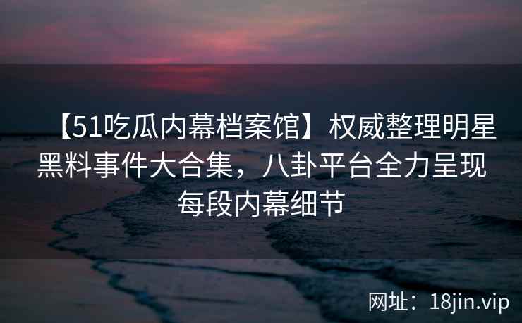 【51吃瓜内幕档案馆】权威整理明星黑料事件大合集，八卦平台全力呈现每段内幕细节