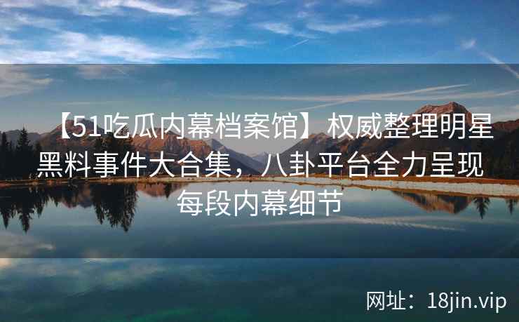 【51吃瓜内幕档案馆】权威整理明星黑料事件大合集，八卦平台全力呈现每段内幕细节