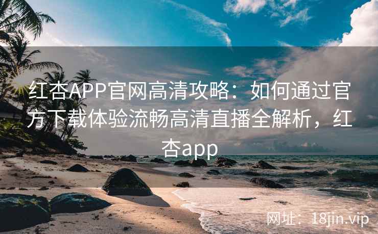 红杏APP官网高清攻略：如何通过官方下载体验流畅高清直播全解析，红杏app
