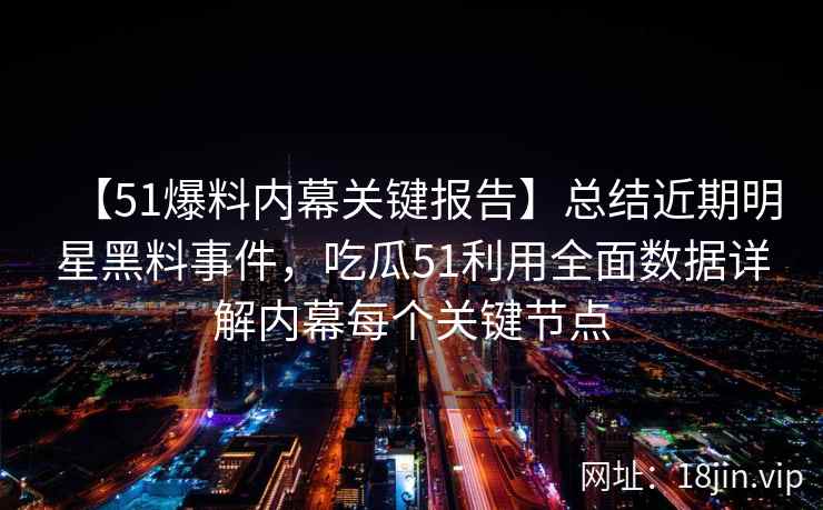 【51爆料内幕关键报告】总结近期明星黑料事件，吃瓜51利用全面数据详解内幕每个关键节点