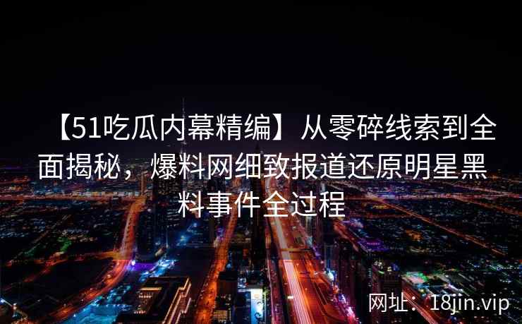 【51吃瓜内幕精编】从零碎线索到全面揭秘，爆料网细致报道还原明星黑料事件全过程
