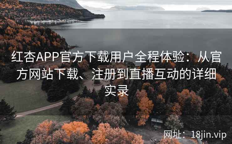 红杏APP官方下载用户全程体验：从官方网站下载、注册到直播互动的详细实录