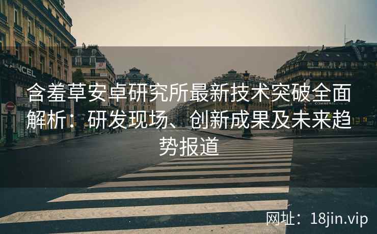 含羞草安卓研究所最新技术突破全面解析：研发现场、创新成果及未来趋势报道