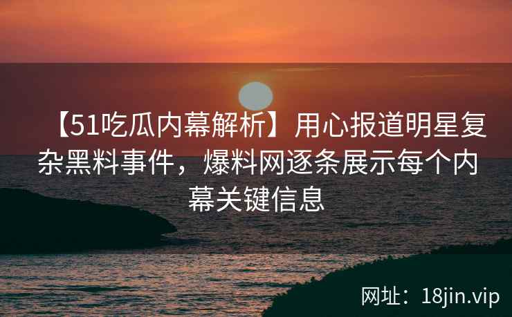 【51吃瓜内幕解析】用心报道明星复杂黑料事件，爆料网逐条展示每个内幕关键信息