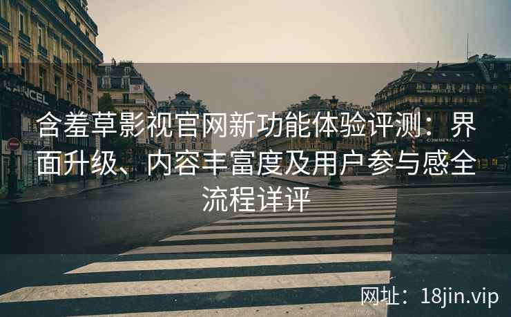 含羞草影视官网新功能体验评测：界面升级、内容丰富度及用户参与感全流程详评