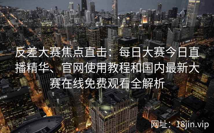 反差大赛焦点直击：每日大赛今日直播精华、官网使用教程和国内最新大赛在线免费观看全解析