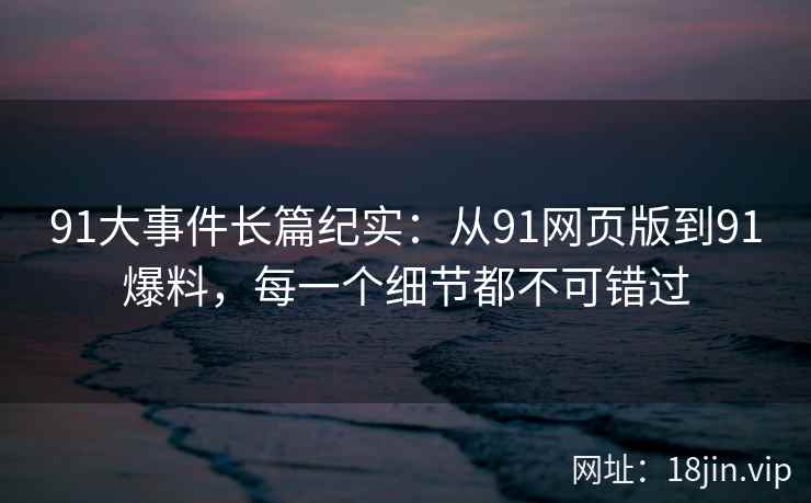 91大事件长篇纪实：从91网页版到91爆料，每一个细节都不可错过