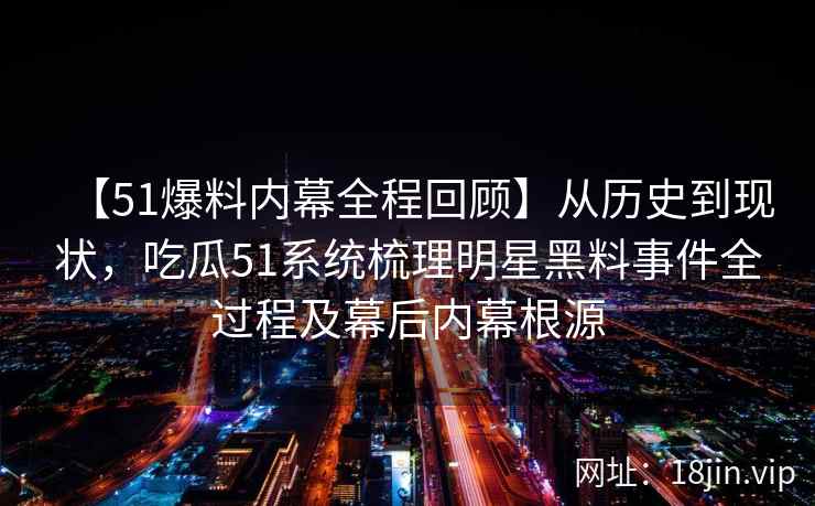 【51爆料内幕全程回顾】从历史到现状，吃瓜51系统梳理明星黑料事件全过程及幕后内幕根源