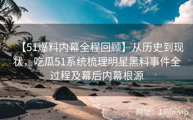 【51爆料内幕全程回顾】从历史到现状，吃瓜51系统梳理明星黑料事件全过程及幕后内幕根源