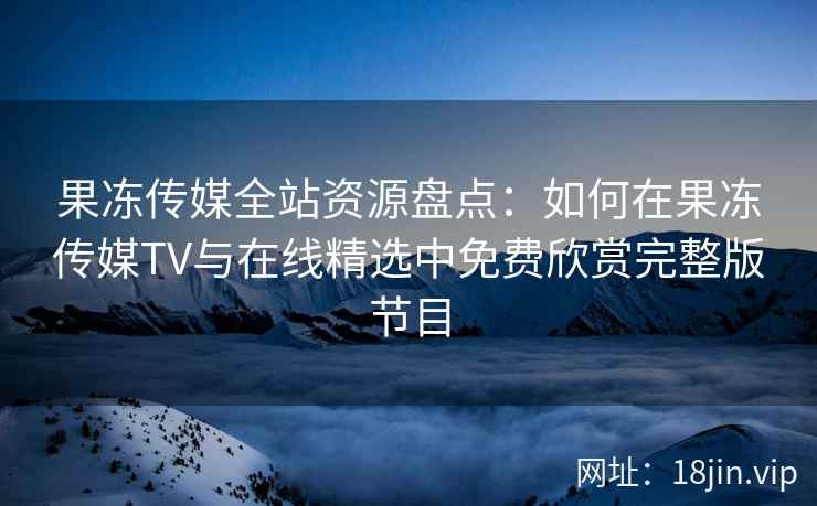 果冻传媒全站资源盘点：如何在果冻传媒TV与在线精选中免费欣赏完整版节目