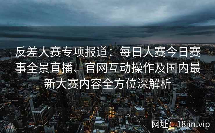 反差大赛专项报道：每日大赛今日赛事全景直播、官网互动操作及国内最新大赛内容全方位深解析