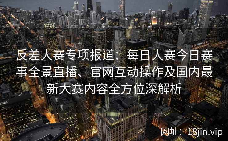 反差大赛专项报道：每日大赛今日赛事全景直播、官网互动操作及国内最新大赛内容全方位深解析