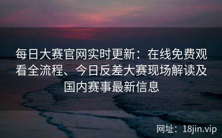 每日大赛官网实时更新：在线免费观看全流程、今日反差大赛现场解读及国内赛事最新信息
