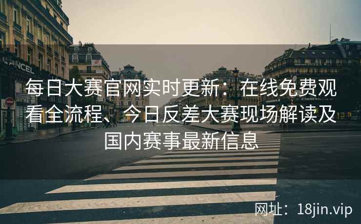 每日大赛官网实时更新：在线免费观看全流程、今日反差大赛现场解读及国内赛事最新信息