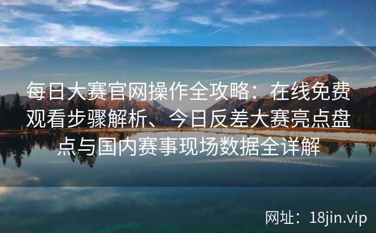 每日大赛官网操作全攻略：在线免费观看步骤解析、今日反差大赛亮点盘点与国内赛事现场数据全详解