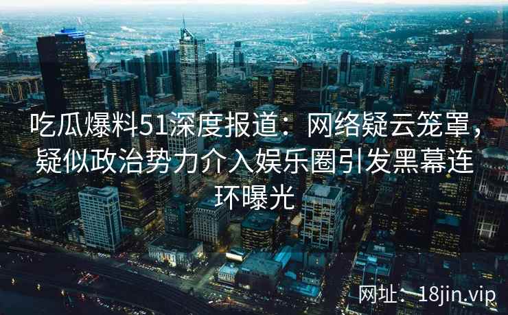 吃瓜爆料51深度报道：网络疑云笼罩，疑似政治势力介入娱乐圈引发黑幕连环曝光