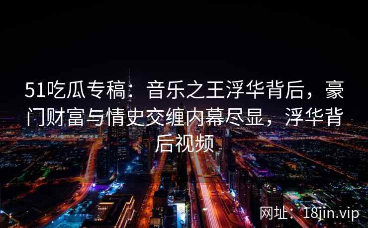 51吃瓜专稿：音乐之王浮华背后，豪门财富与情史交缠内幕尽显，浮华背后视频