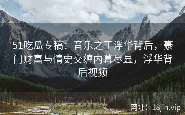 51吃瓜专稿：音乐之王浮华背后，豪门财富与情史交缠内幕尽显，浮华背后视频