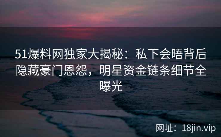 51爆料网独家大揭秘：私下会晤背后隐藏豪门恩怨，明星资金链条细节全曝光