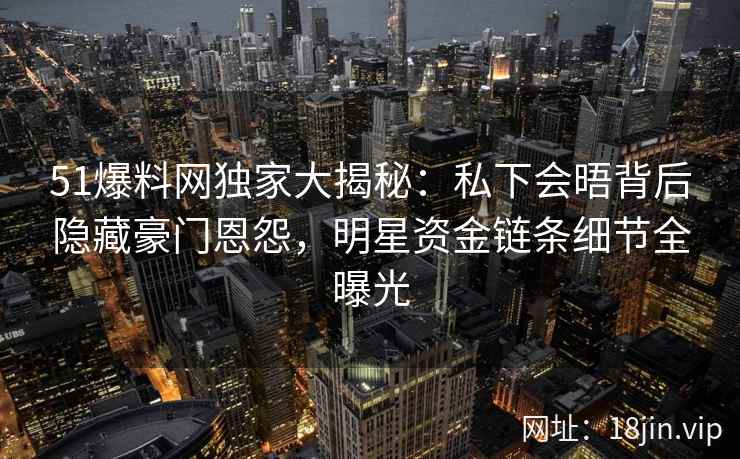 51爆料网独家大揭秘：私下会晤背后隐藏豪门恩怨，明星资金链条细节全曝光