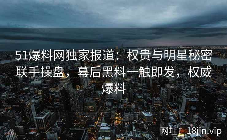 51爆料网独家报道：权贵与明星秘密联手操盘，幕后黑料一触即发，权威爆料