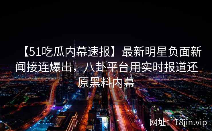 【51吃瓜内幕速报】最新明星负面新闻接连爆出，八卦平台用实时报道还原黑料内幕