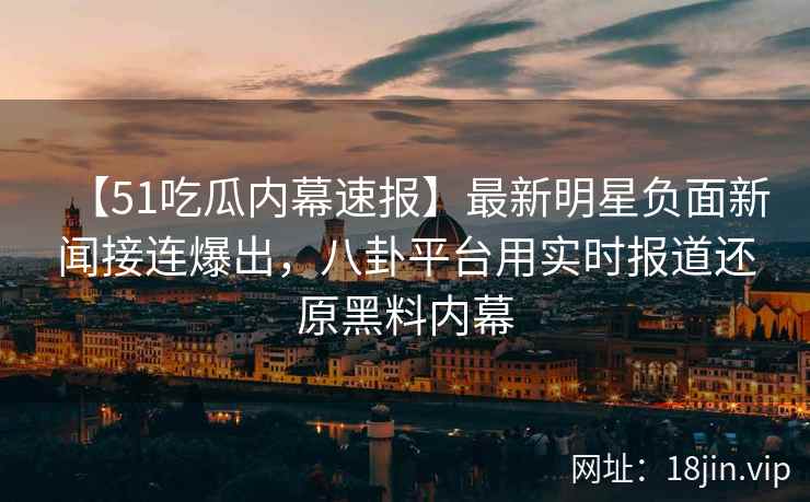 【51吃瓜内幕速报】最新明星负面新闻接连爆出，八卦平台用实时报道还原黑料内幕