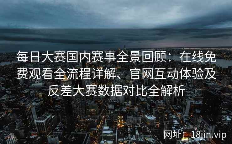 每日大赛国内赛事全景回顾：在线免费观看全流程详解、官网互动体验及反差大赛数据对比全解析