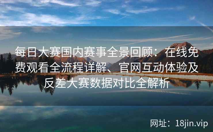 每日大赛国内赛事全景回顾：在线免费观看全流程详解、官网互动体验及反差大赛数据对比全解析