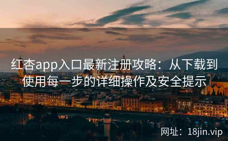 红杏app入口最新注册攻略：从下载到使用每一步的详细操作及安全提示