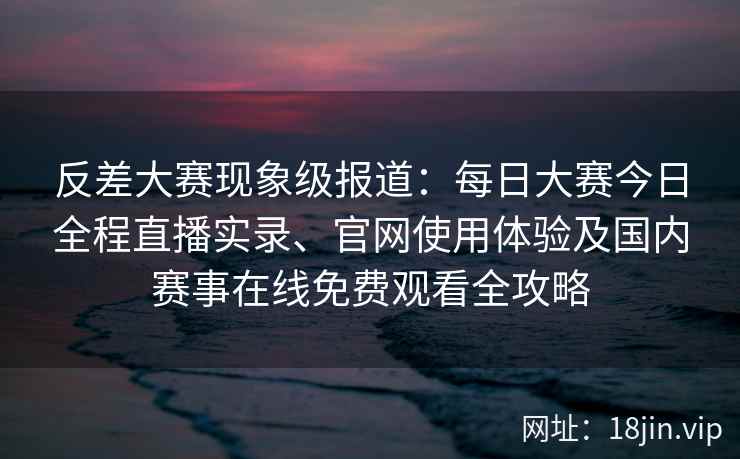 反差大赛现象级报道：每日大赛今日全程直播实录、官网使用体验及国内赛事在线免费观看全攻略