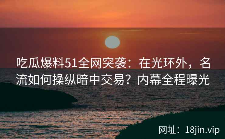 吃瓜爆料51全网突袭：在光环外，名流如何操纵暗中交易？内幕全程曝光