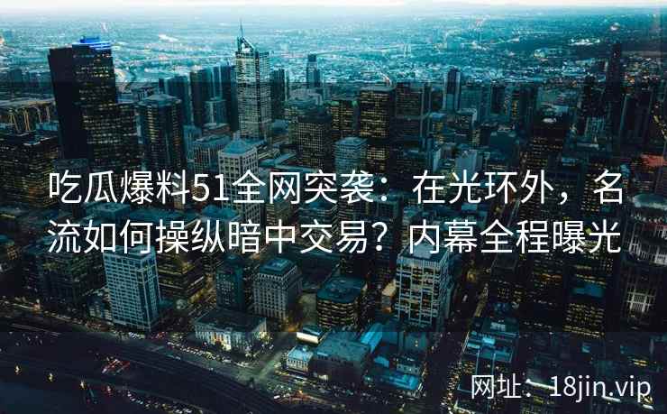 吃瓜爆料51全网突袭：在光环外，名流如何操纵暗中交易？内幕全程曝光