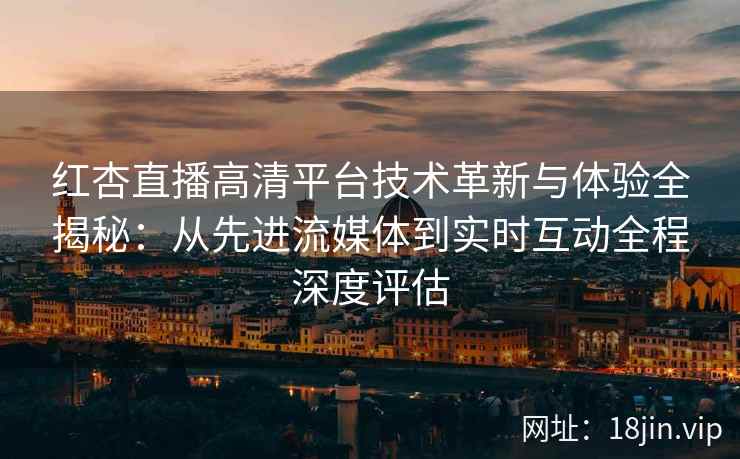 红杏直播高清平台技术革新与体验全揭秘：从先进流媒体到实时互动全程深度评估