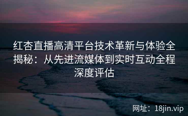 红杏直播高清平台技术革新与体验全揭秘：从先进流媒体到实时互动全程深度评估